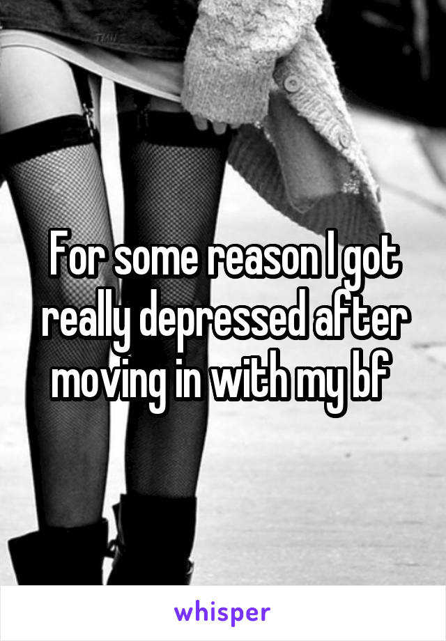 For some reason I got really depressed after moving in with my bf 