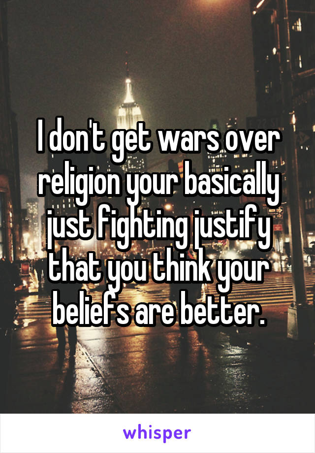 I don't get wars over religion your basically just fighting justify that you think your beliefs are better.