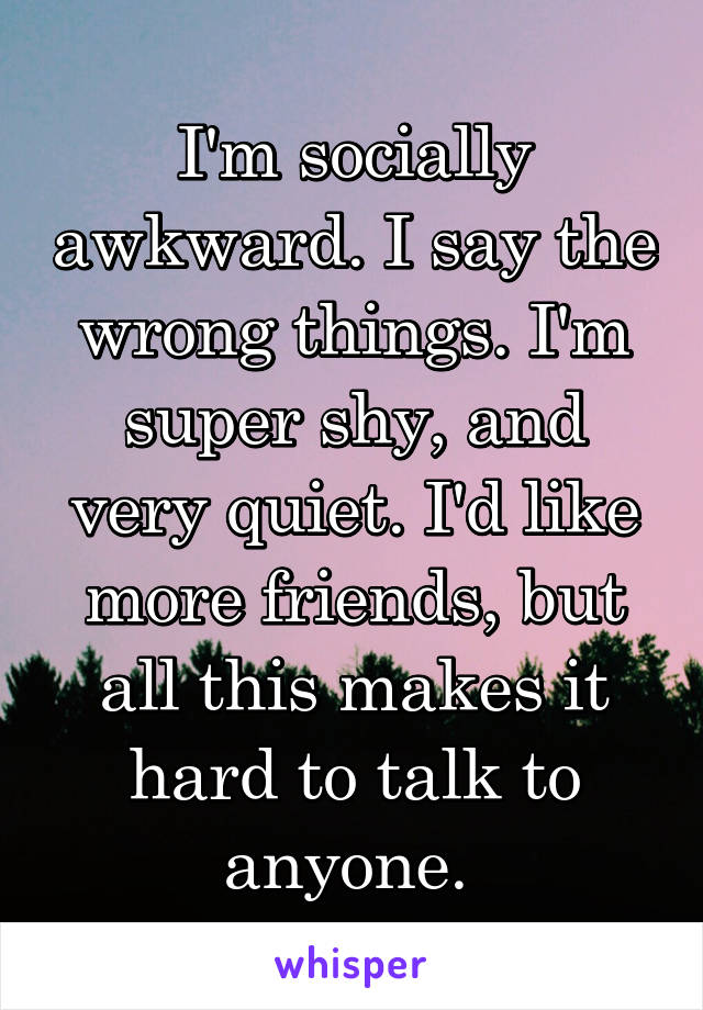I'm socially awkward. I say the wrong things. I'm super shy, and very quiet. I'd like more friends, but all this makes it hard to talk to anyone. 