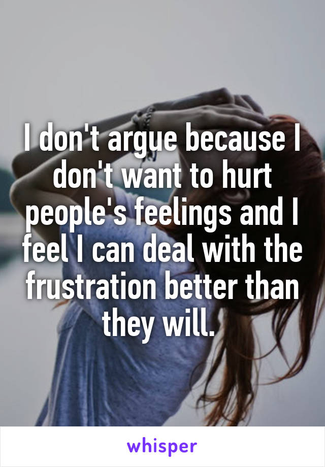 I don't argue because I don't want to hurt people's feelings and I feel I can deal with the frustration better than they will. 