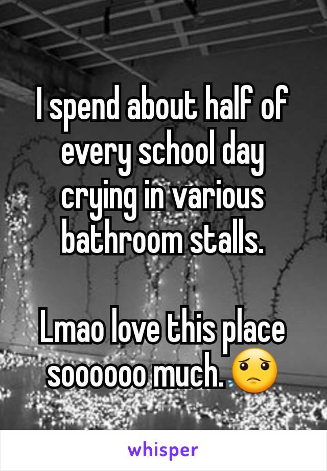 I spend about half of every school day crying in various bathroom stalls.

Lmao love this place soooooo much.😟