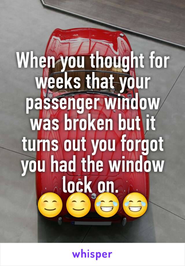 When you thought for weeks that your passenger window was broken but it turns out you forgot you had the window lock on. 
😊😊😂😂