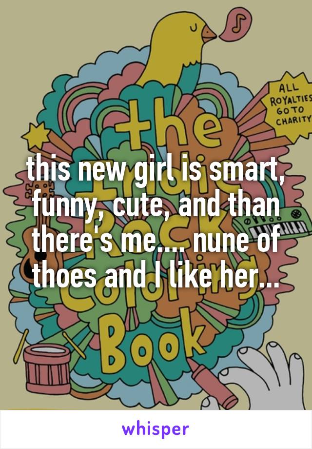 this new girl is smart, funny, cute, and than there's me.... nune of thoes and I like her...