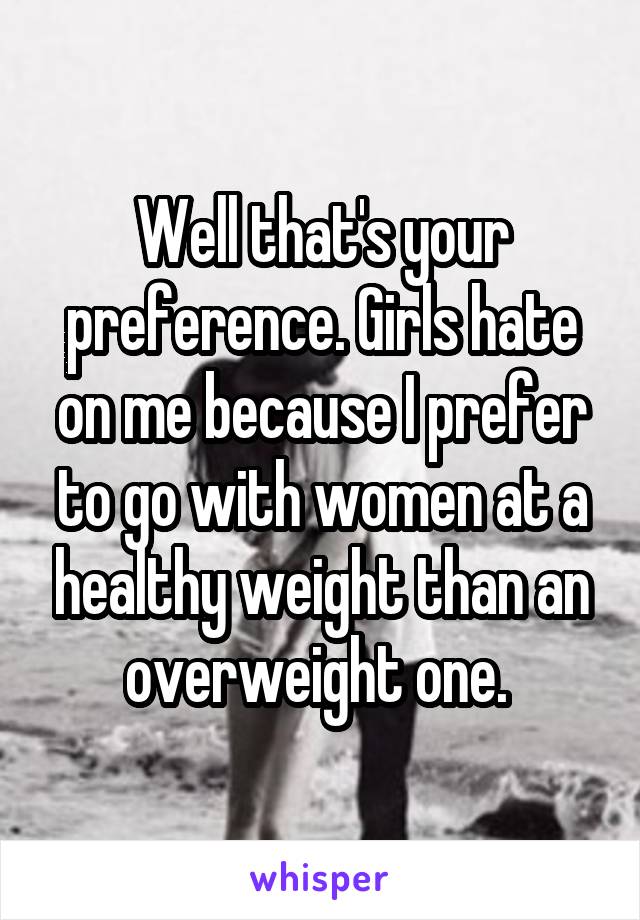 Well that's your preference. Girls hate on me because I prefer to go with women at a healthy weight than an overweight one. 