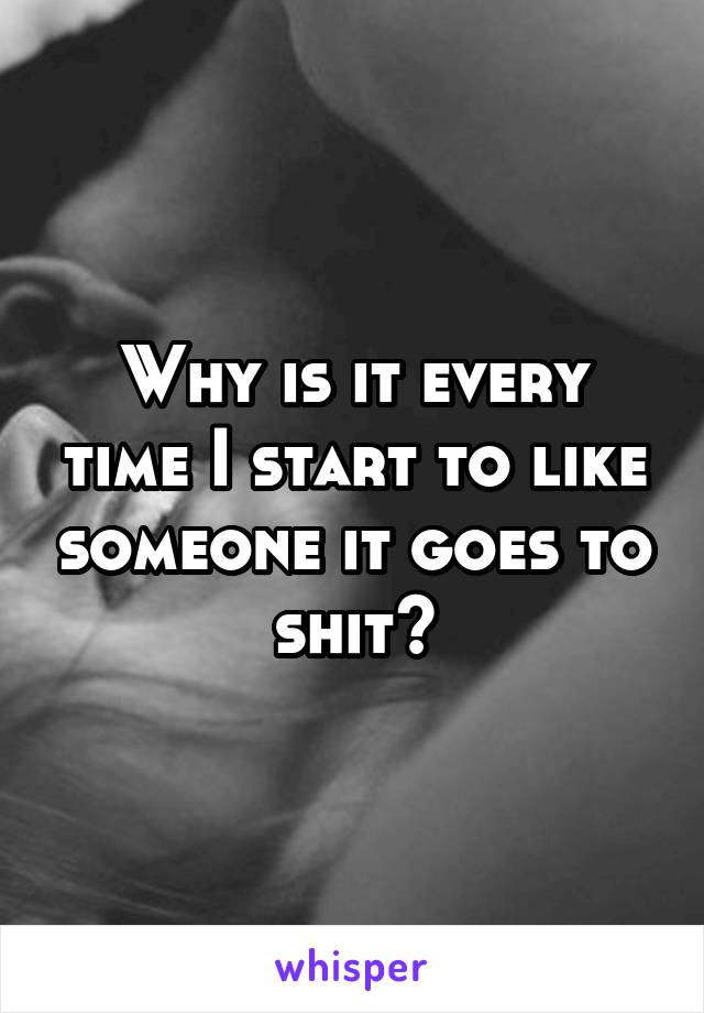 Why is it every time I start to like someone it goes to shit?