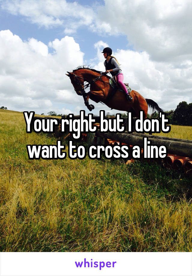 Your right but I don't want to cross a line