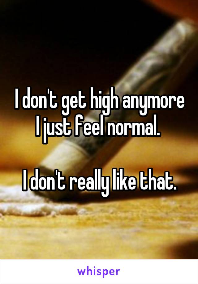 I don't get high anymore I just feel normal. 

I don't really like that.