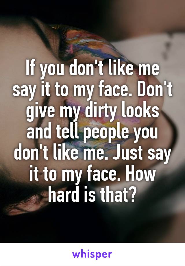 If you don't like me say it to my face. Don't give my dirty looks and tell people you don't like me. Just say it to my face. How hard is that?