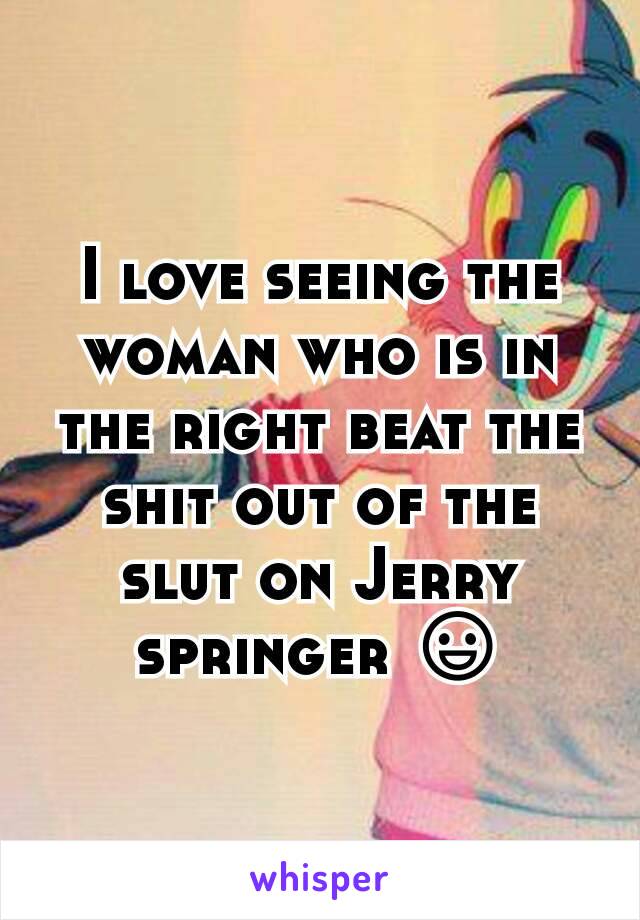 I love seeing the woman who is in the right beat the shit out of the slut on Jerry springer 😃