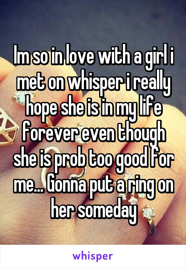 Im so in love with a girl i met on whisper i really hope she is in my life forever even though she is prob too good for me... Gonna put a ring on her someday
