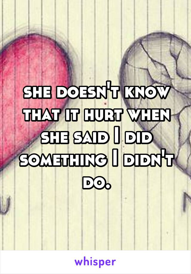 she doesn't know that it hurt when she said I did something I didn't do.
