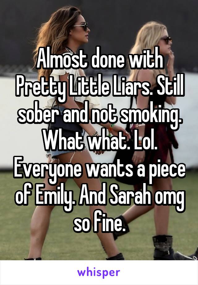 Almost done with Pretty Little Liars. Still sober and not smoking. What what. Lol. Everyone wants a piece of Emily. And Sarah omg so fine.
