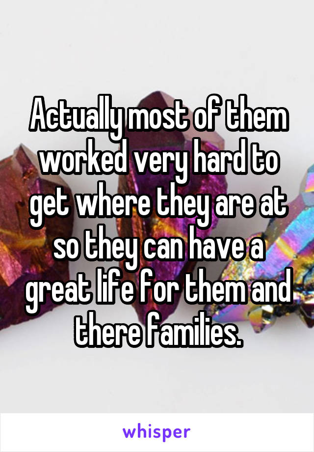 Actually most of them worked very hard to get where they are at so they can have a great life for them and there families.