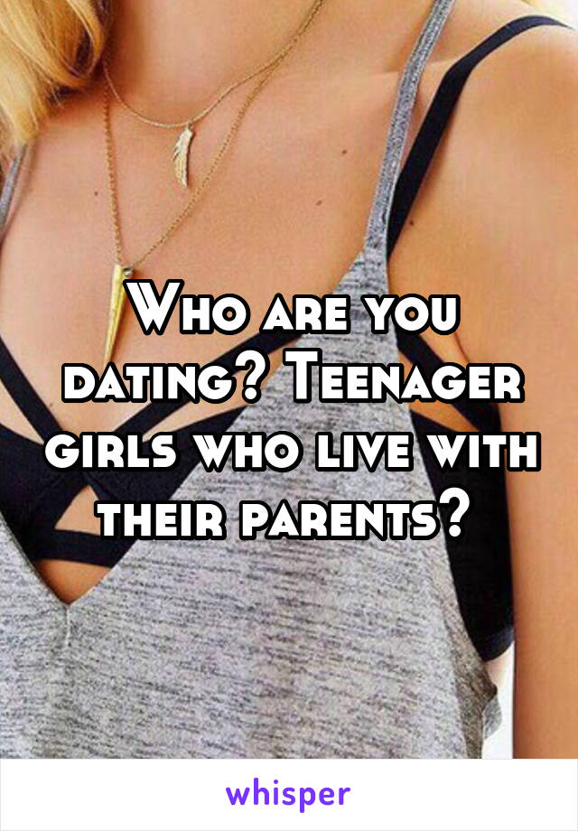 Who are you dating? Teenager girls who live with their parents? 