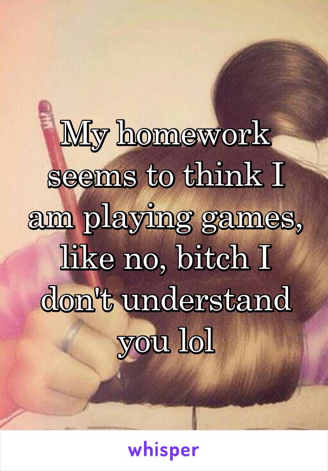 My homework seems to think I am playing games, like no, bitch I don't understand you lol
