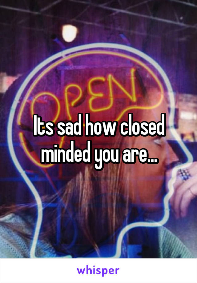 Its sad how closed minded you are...