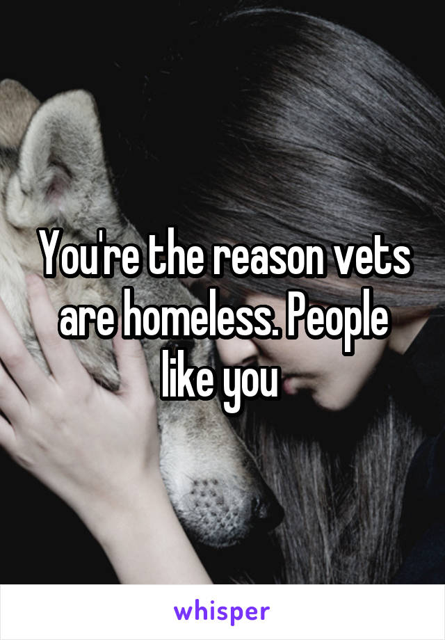 You're the reason vets are homeless. People like you 