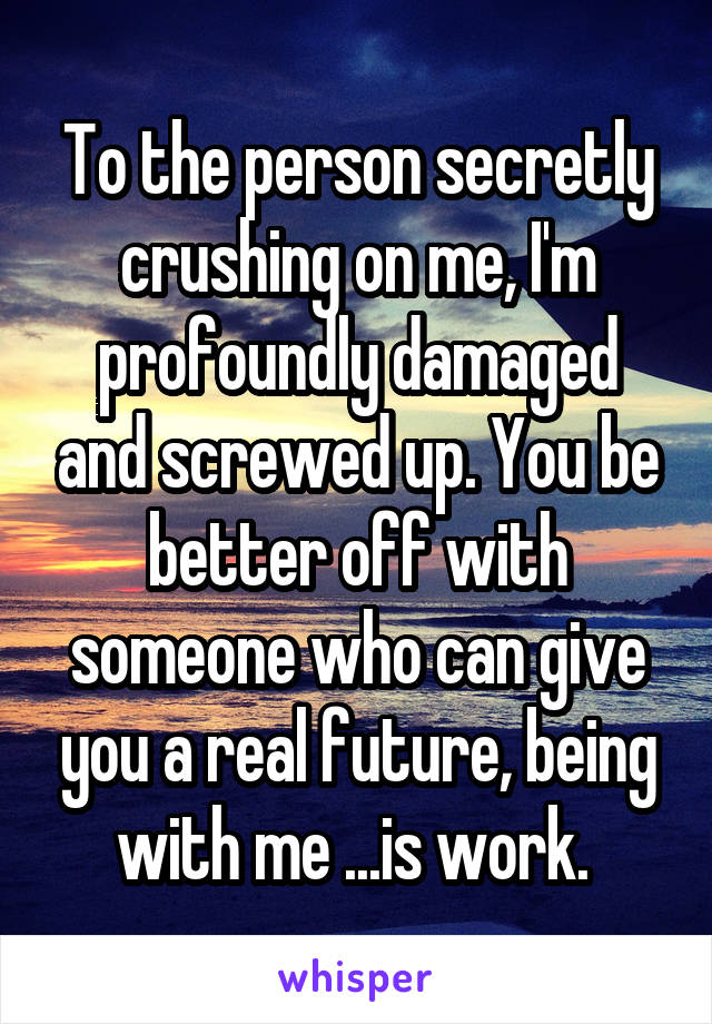 To the person secretly crushing on me, I'm profoundly damaged and screwed up. You be better off with someone who can give you a real future, being with me ...is work. 
