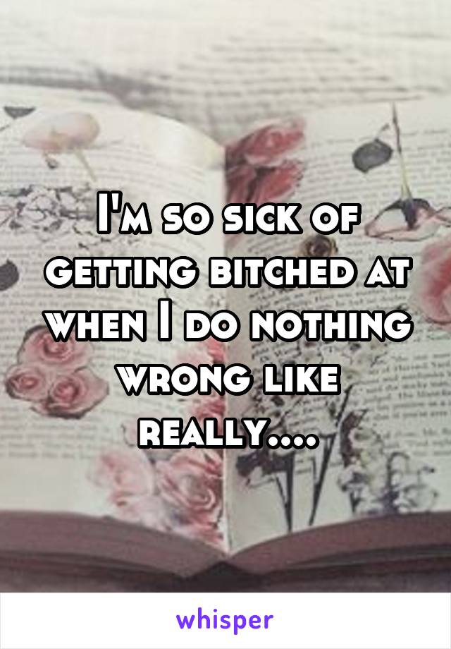 I'm so sick of getting bitched at when I do nothing wrong like really....