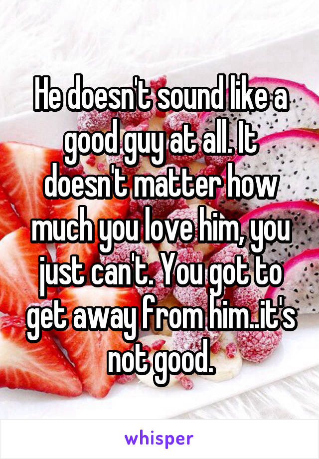 He doesn't sound like a good guy at all. It doesn't matter how much you love him, you just can't. You got to get away from him..it's not good.