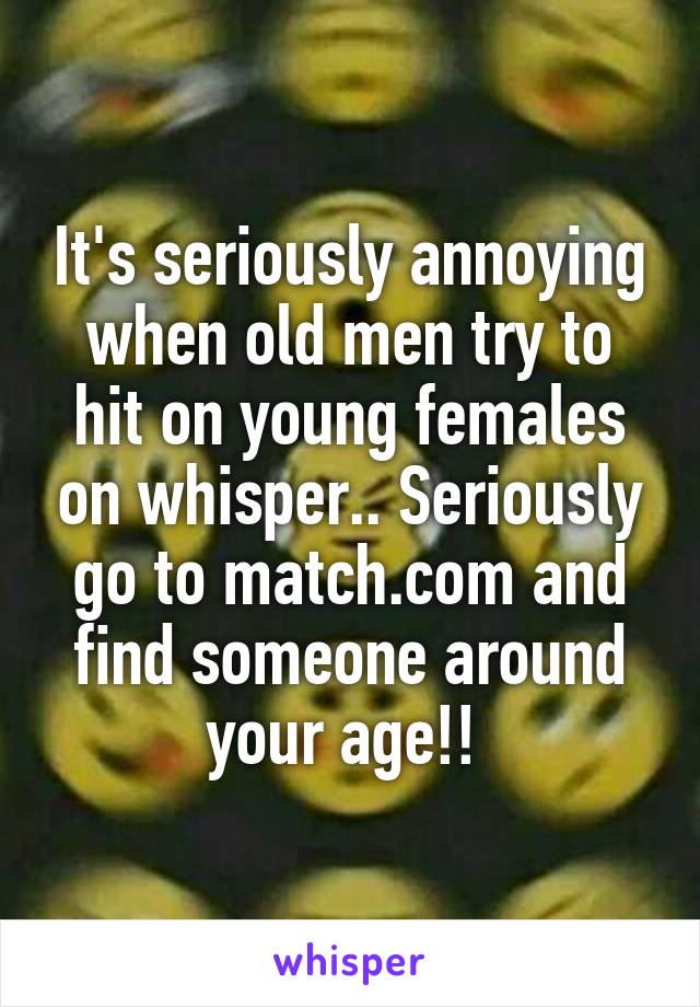 It's seriously annoying when old men try to hit on young females on whisper.. Seriously go to match.com and find someone around your age!! 