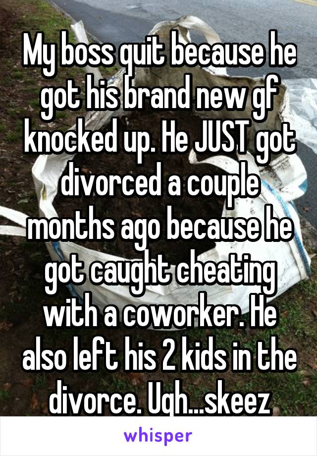My boss quit because he got his brand new gf knocked up. He JUST got divorced a couple months ago because he got caught cheating with a coworker. He also left his 2 kids in the divorce. Ugh...skeez