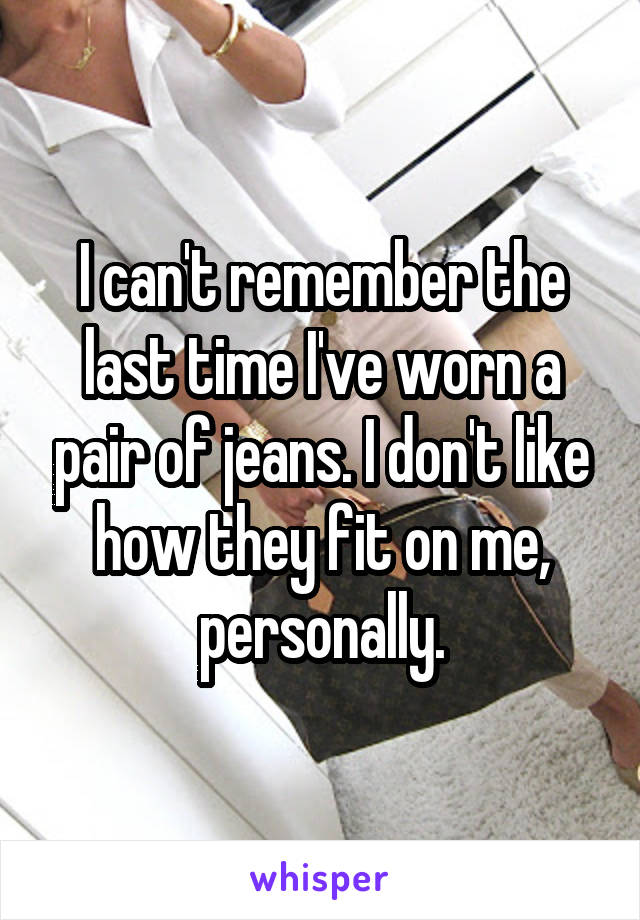I can't remember the last time I've worn a pair of jeans. I don't like how they fit on me, personally.