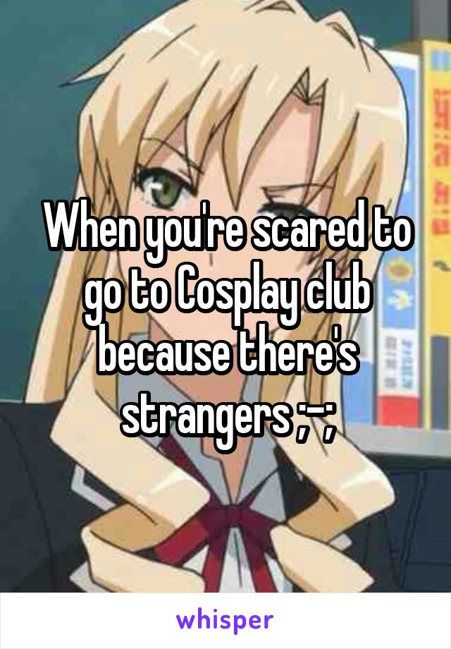 When you're scared to go to Cosplay club because there's strangers ;-;