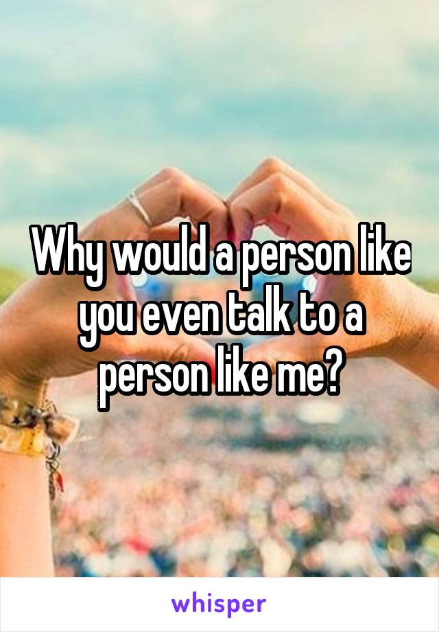 Why would a person like you even talk to a person like me?