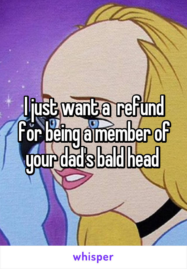 I just want a  refund for being a member of your dad's bald head 