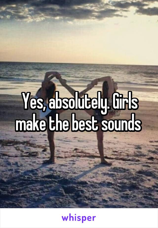 Yes, absolutely. Girls make the best sounds 