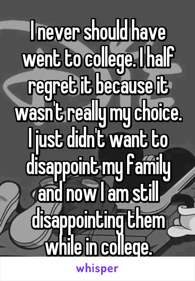 I never should have went to college. I half regret it because it wasn't really my choice. I just didn't want to disappoint my family and now I am still disappointing them while in college.