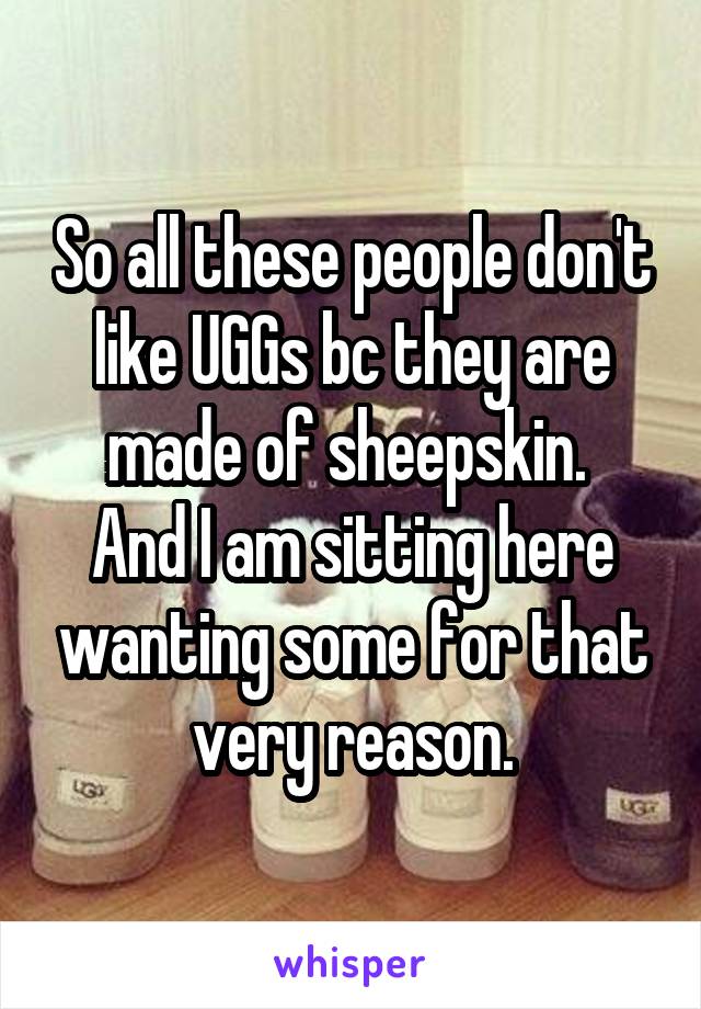 So all these people don't like UGGs bc they are made of sheepskin. 
And I am sitting here wanting some for that very reason.