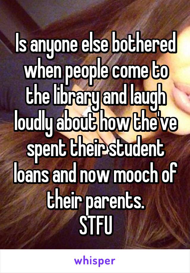 Is anyone else bothered when people come to the library and laugh loudly about how the've spent their student loans and now mooch of their parents.
STFU