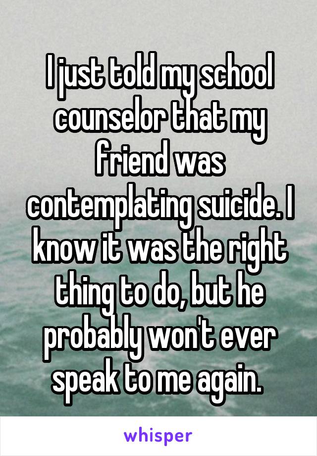 I just told my school counselor that my friend was contemplating suicide. I know it was the right thing to do, but he probably won't ever speak to me again. 