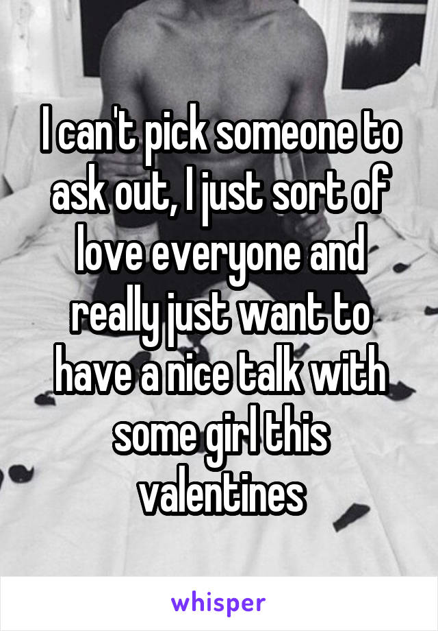 I can't pick someone to ask out, I just sort of love everyone and really just want to have a nice talk with some girl this valentines