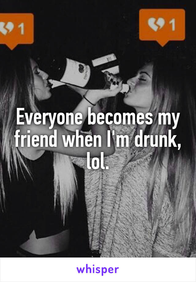 Everyone becomes my friend when I'm drunk, lol.