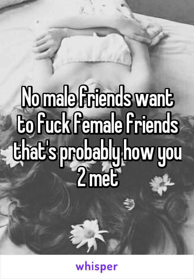 No male friends want to fuck female friends that's probably how you 2 met