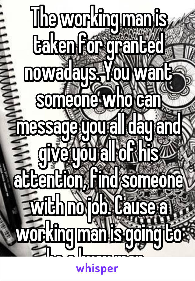 The working man is taken for granted nowadays. You want someone who can message you all day and give you all of his attention, find someone with no job. Cause a working man is going to be a busy man. 