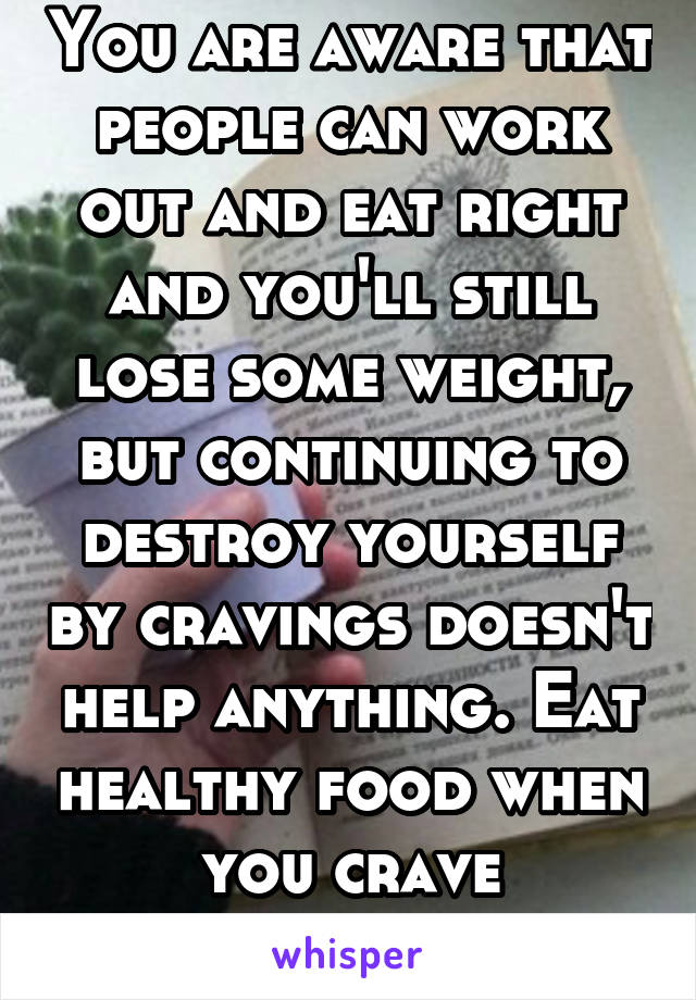 You are aware that people can work out and eat right and you'll still lose some weight, but continuing to destroy yourself by cravings doesn't help anything. Eat healthy food when you crave something 