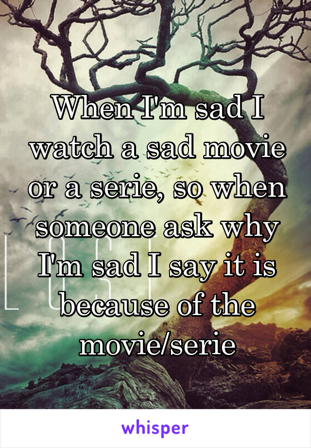 When I'm sad I watch a sad movie or a serie, so when someone ask why I'm sad I say it is because of the movie/serie