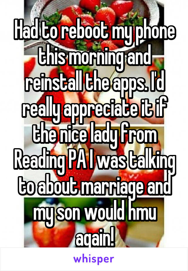 Had to reboot my phone this morning and reinstall the apps. I'd really appreciate it if the nice lady from Reading PA I was talking to about marriage and my son would hmu again!