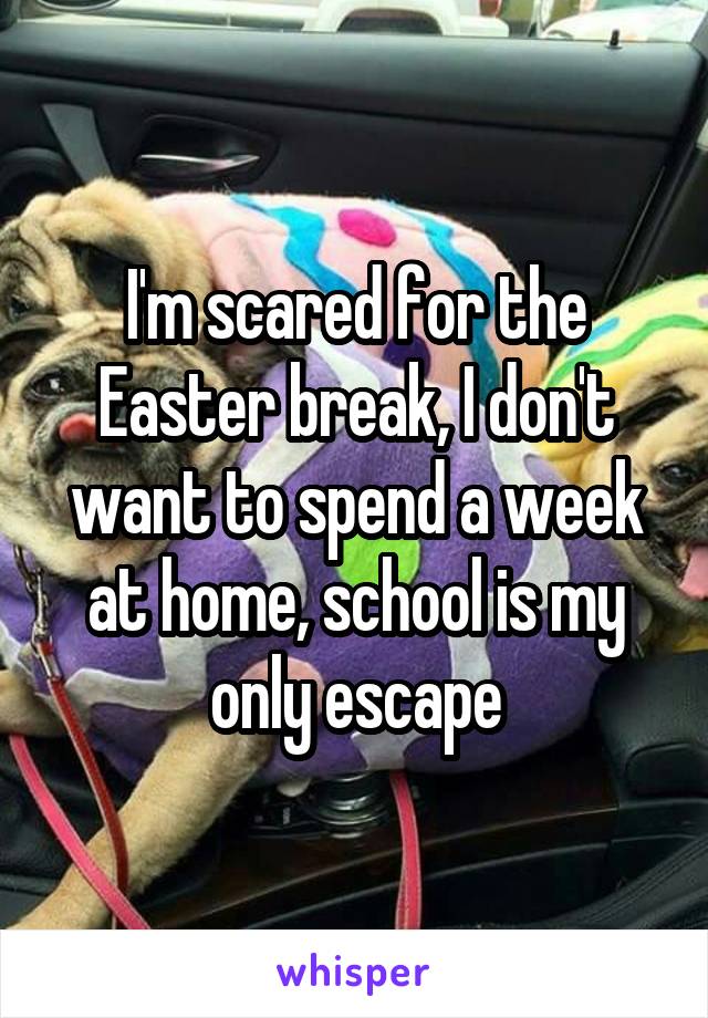 I'm scared for the Easter break, I don't want to spend a week at home, school is my only escape