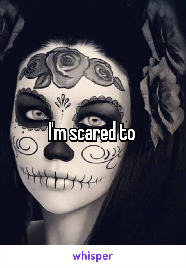I'm scared to 