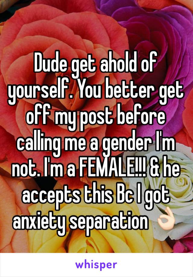 Dude get ahold of yourself. You better get off my post before calling me a gender I'm not. I'm a FEMALE!!! & he accepts this Bc I got anxiety separation 👌🏻