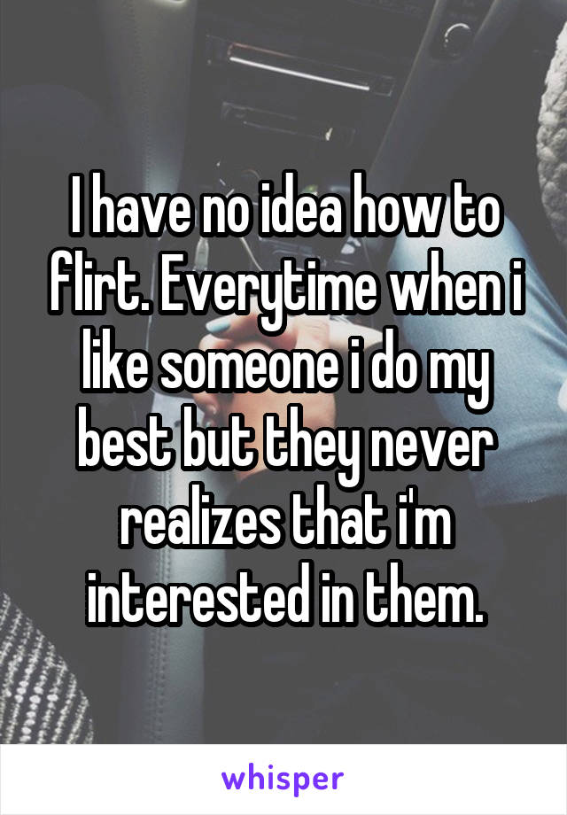 I have no idea how to flirt. Everytime when i like someone i do my best but they never realizes that i'm interested in them.