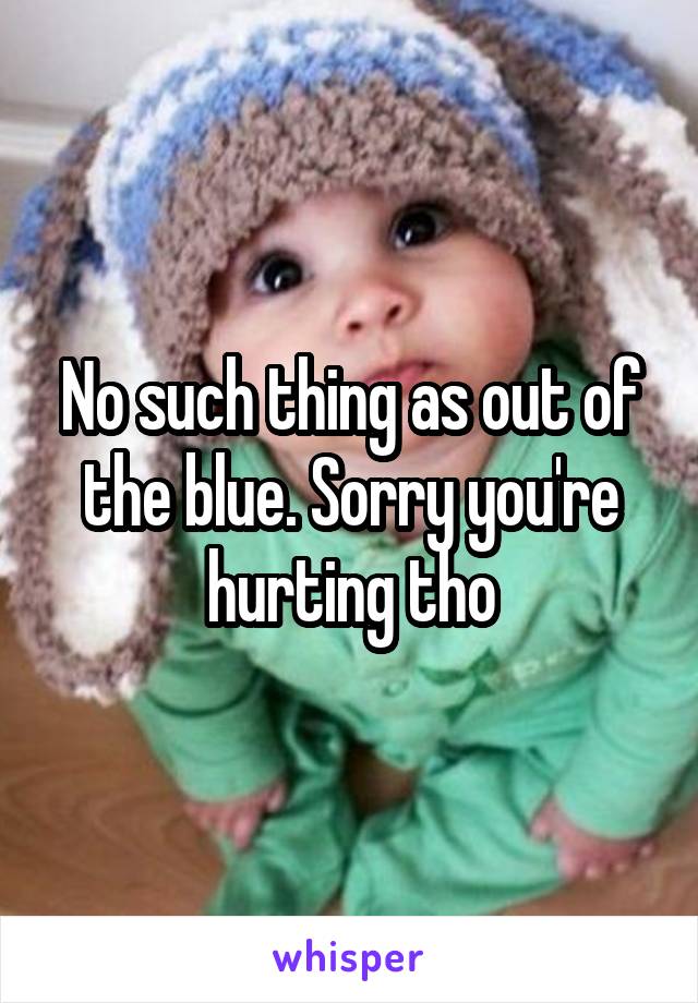 No such thing as out of the blue. Sorry you're hurting tho