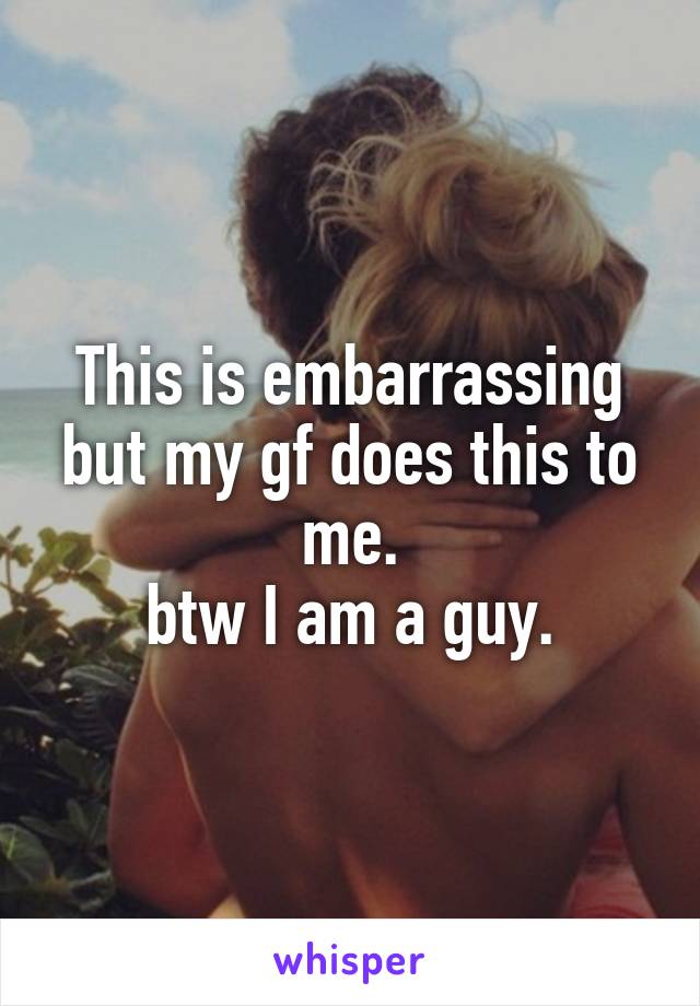 This is embarrassing but my gf does this to me.
btw I am a guy.