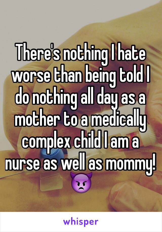 There's nothing I hate worse than being told I do nothing all day as a mother to a medically complex child I am a nurse as well as mommy!👿