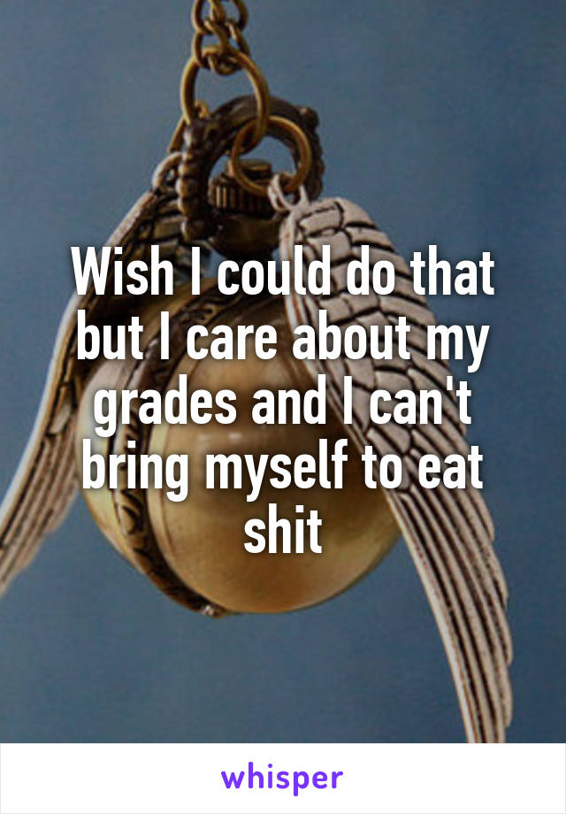 Wish I could do that but I care about my grades and I can't bring myself to eat shit